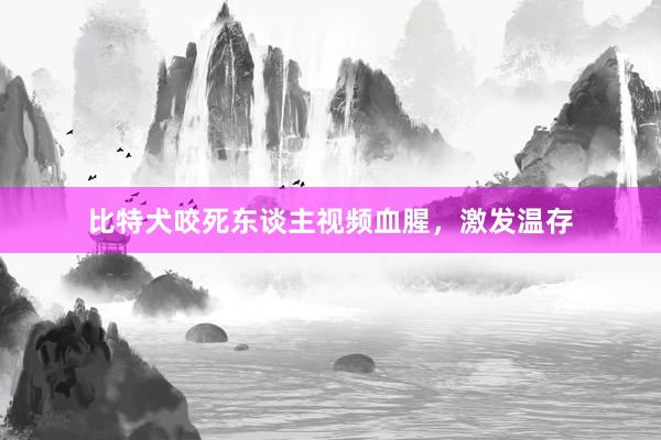 比特犬咬死东谈主视频血腥,激发温存